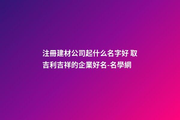 注冊建材公司起什么名字好 取吉利吉祥的企業好名-名學網-第1張-公司起名-玄機派